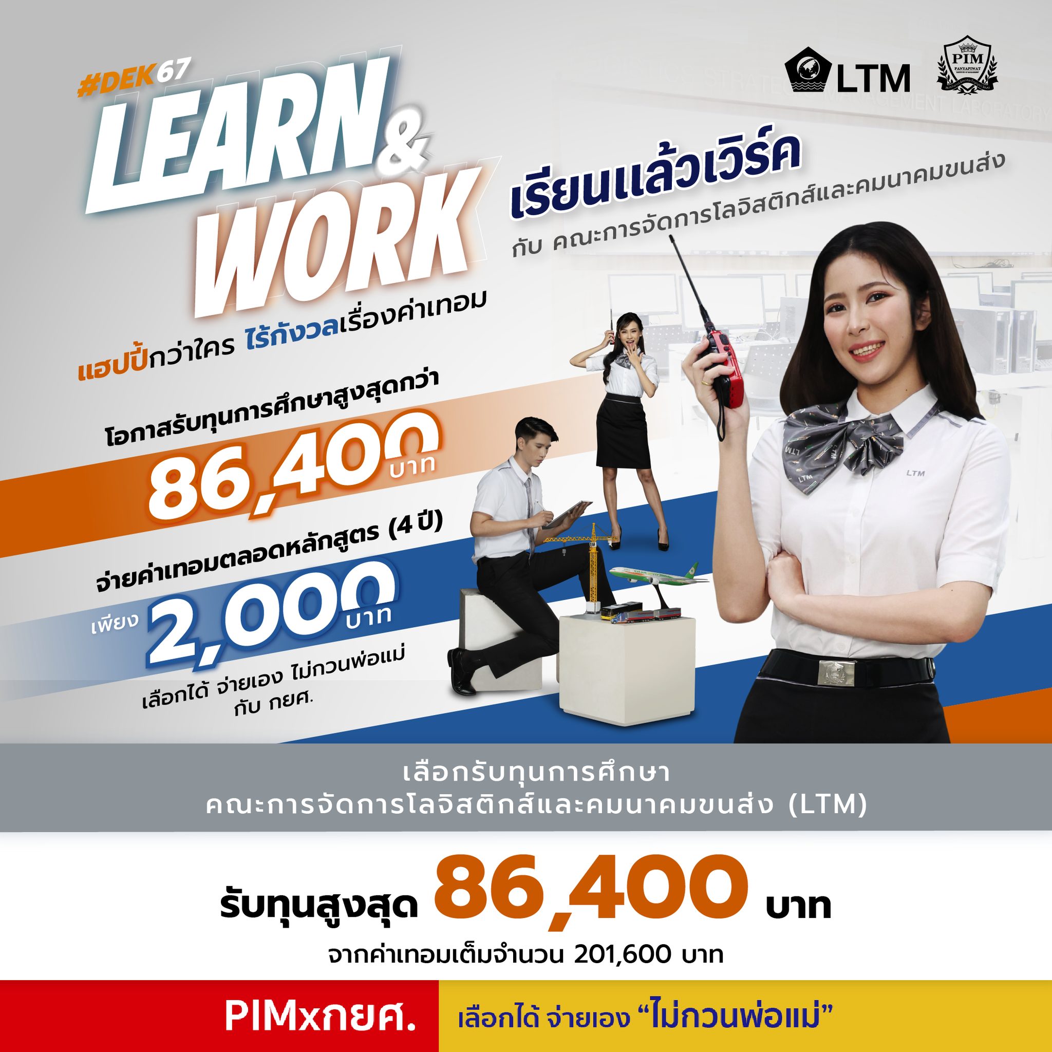 แฮปปี้กว่าใคร ไร้กังวลเรื่องค่าเทอม! PIM มอบทุนการศึกษา สูงสุดกว่า 86,400 บาท! เรียนแล้วเวิร์ค ทำงานแล้วเวิร์คกับคณะการจัดการโลจิสติกส์และคมนาคมขนส่งที่ PIM จ่ายค่าเทอมเบาๆ แบบสบายกระเป๋า เลือกได้จ่ายเอง ไม่กวนพ่อแม่กับ กยศ. จ่ายค่าเทอมเพียง 2,000 บาท (ตลอดหลักสูตร 4 ปี) พร้อมเข้าสู่โลกของโลจิสติกส์ หนึ่งในอุตสาหกรรมเป้าหมายใหม่ (New S-Curve) ที่ขับเคลื่อนกลไกเศรษฐกิจในอนาคต เรียนรู้การบริหารจัดการการขนส่ง คลังสินค้า และการนำเข้า-ส่งออก โดยใช้อากาศยานไร้คนขับ หุ่นยนต์ และโปรแกรม อัจฉริยะ เพิ่มพูนศักยภาพสู่การเป็นผู้ประกอบการ ด้วยองค์ความรู้ทางด้านการพัฒนาธุรกิจโลจิสติกส์และการคมนาคมขนส่งเพื่อการพาณิชย์อิเล็กทรอนิกส์ (E-Commerce) Ready to Work ในภาคธุรกิจอย่างรวดเร็ว และมีทางเลือกที่มากกว่า ด้วยประสบการณ์แบบ Work-based Education ในสายงานโลจิสติกส์ สายงานที่กำลังเป็นที่ต้องการ เพื่อการเติบโตของภาคธุรกิจและบริการทั้งในไทยและในต่างประเทศ