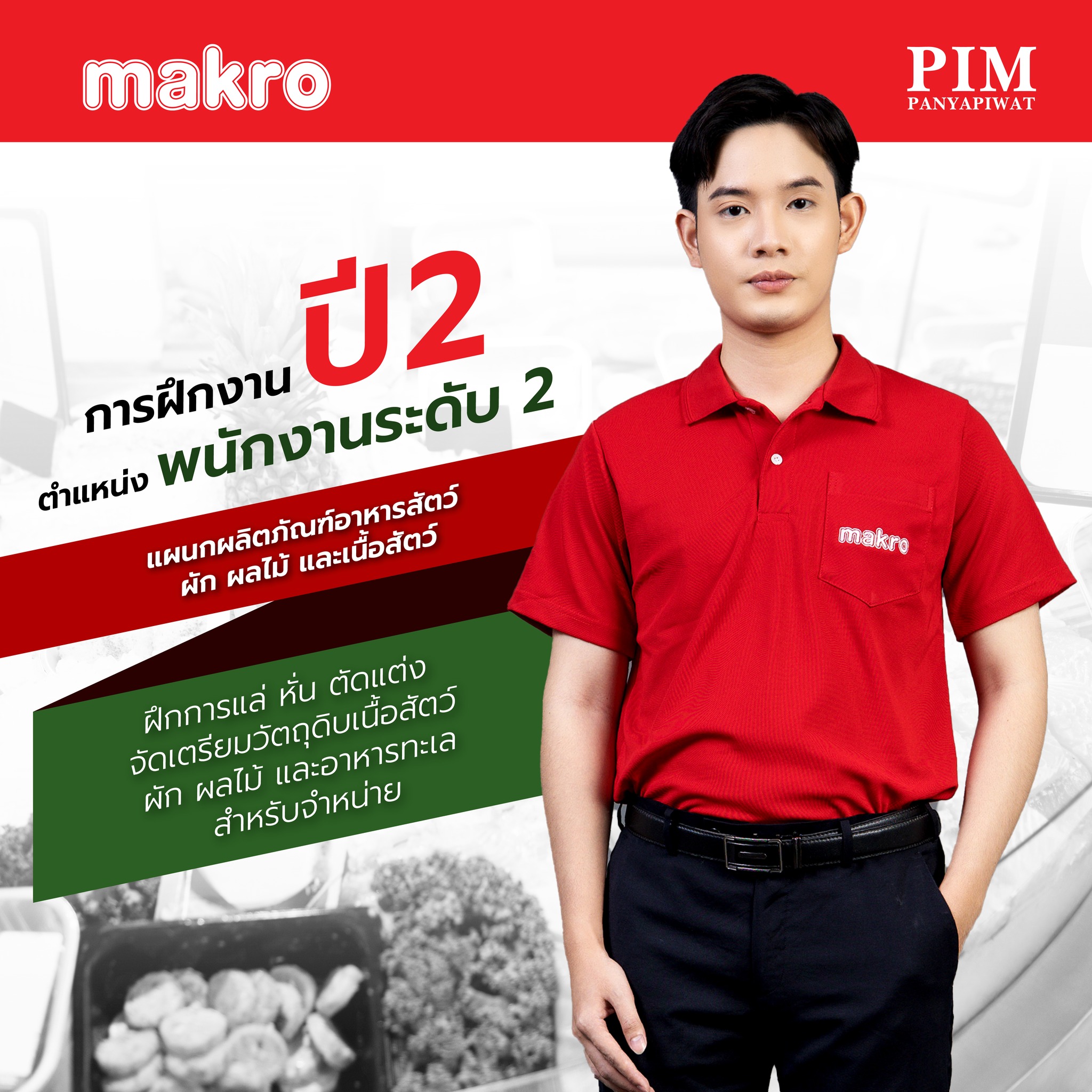 - ปี 2 - ฝึกปฏิบัติงานในตำแหน่ง “พนักงานระดับ 2” แผนก Fresh Food เรียนรู้และฝึกปฏิบัติแผนกอาหารสด การบริหารการขายกลุ่มอาหารสดในธุรกิจค้าส่งสมัยใหม่ เช่น ผัก ผลไม้ เนื้อสัตว์ การจัดเรียงและตัดแต่งอาหารสด ให้คำแนะนำสินค้ากลุ่มอาหารสดกับลูกค้าและผู้ประกอบการ