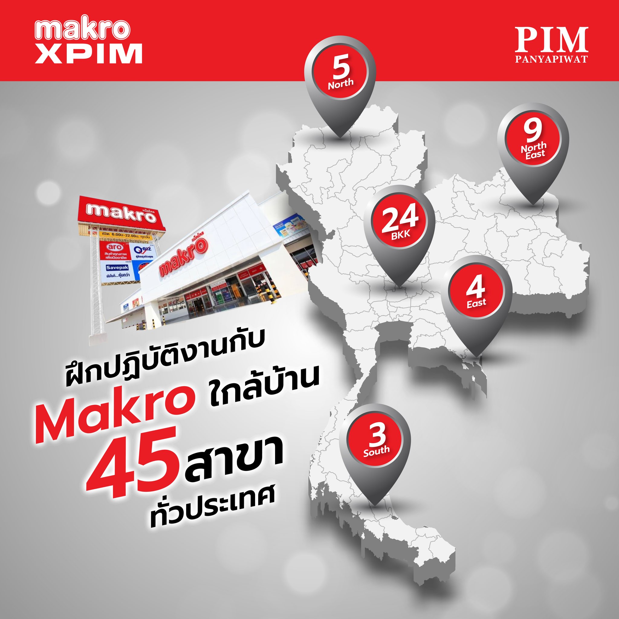 สาขาของ Makro ที่สามารถเลือกฝึกปฏิบัติงานและทำงานได้ทั้งหมด 45 สาขาทั่วประเทศ แบ่งเป็นแต่ละภูมิภาคดังนี้ 1. ภาคเหนือ จำนวน 5 สาขา 2. ภาคอีสาน จำนวน 9 สาขา 3. ภาคกลาง จำนวน 24 สาขา 4. ภาคตะวันออก จำนวน 4 สาขา 5. ภาคใต้ จำนวน 3 สาขา