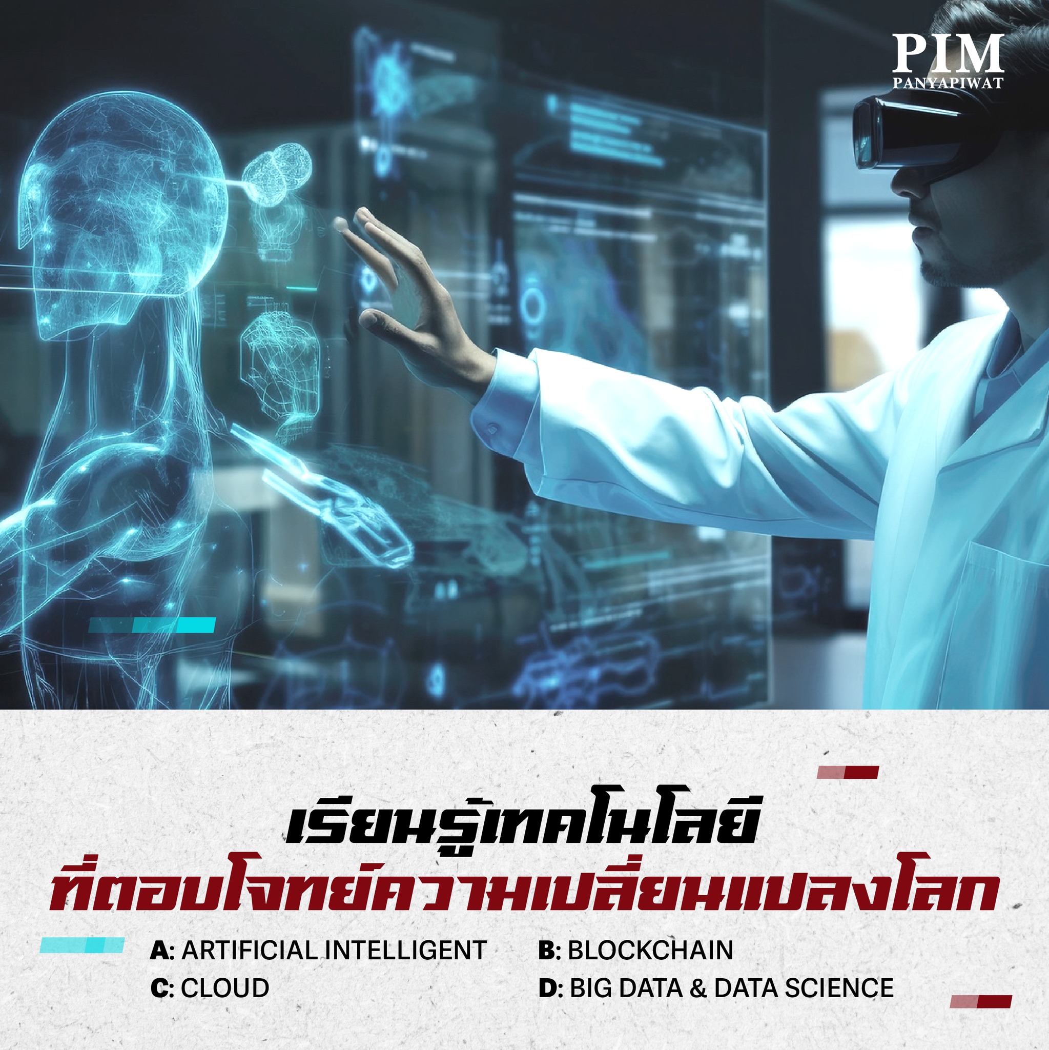 เรียนรู้เทคโนโลยี ที่ตอบโจทย์ความเปลี่ยนแปลงโลก A: Artificial Intelligent B: Blockchain C: Cloud D: Big Data & Data Science น้องๆ ที่เรียนหลักสูตรเทคโนโลยีดิจิทัลและสารสนเทศ ของคณะวิศวกรรมศาสตร์และเทคโนโลยี PIM จะได้เรียนรู้เทคโนโลยีดิจิทัลที่ครอบคลุมพื้นฐาน IT ทั้งด้านฮาร์ดแวร์ ซอฟต์แวร์ ข้อมูล เครือข่าย และอินเทอร์เน็ต เพื่อให้สามารถออกแบบและพัฒนาโปรแกรมคอมพิวเตอร์ได้