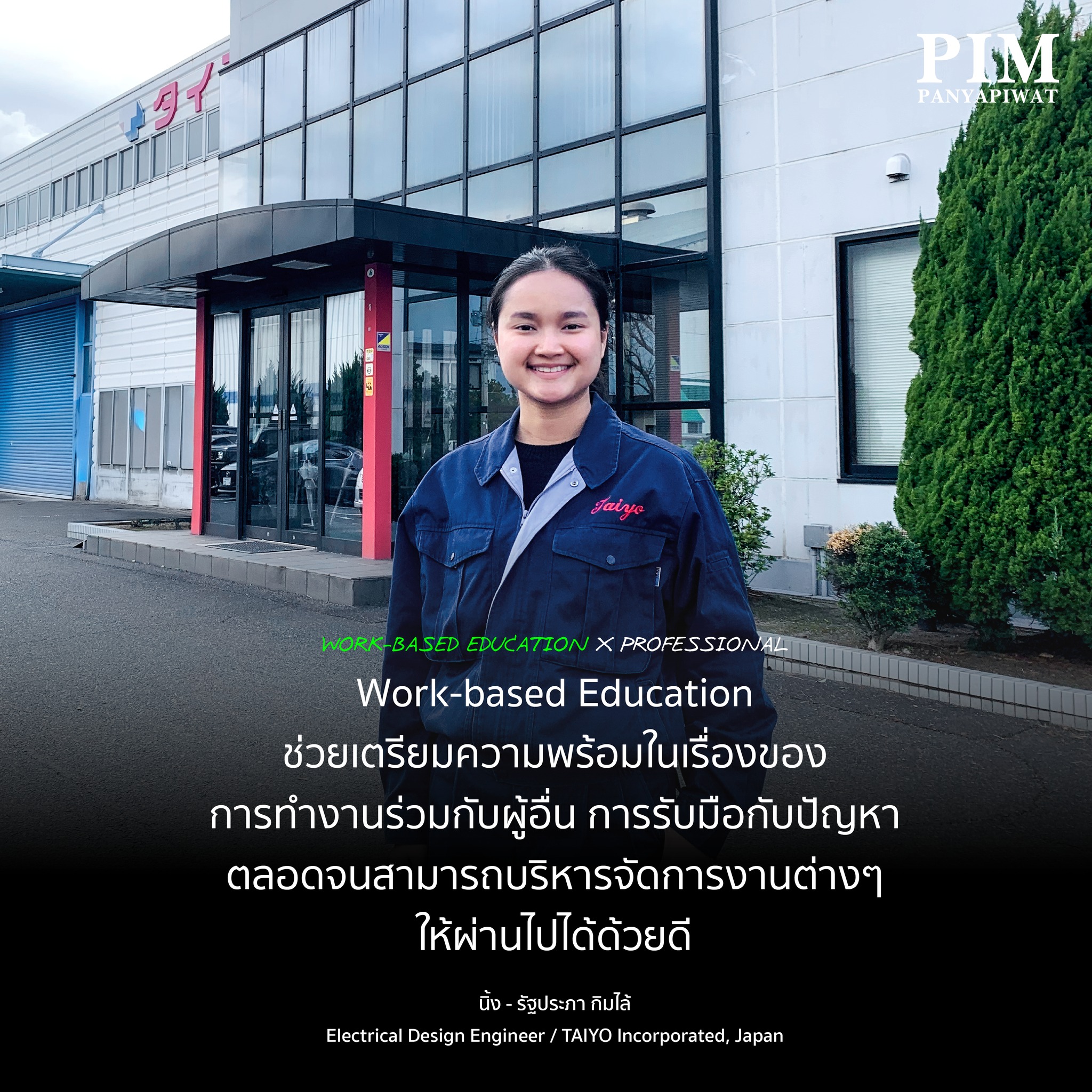 Work-based Education X Professional “ปัจจุบันเป็นวิศวกรแผนกออกแบบไฟฟ้า ทำหน้าที่ออกแบบการเดินสายไฟของเครื่องจักรอัตโนมัติและตู้ควบคุม และเขียนโปรแกรม PLC ซึ่งเป็นโปรแกรมที่ใช้ควบคุมเครื่องจักรและกระบวนทำงานต่างๆ ให้เป็นระบบอัตโนมัติ เช่น อยากให้มอเตอร์หมุน ก็สามารถควบคุมจากโปรแกรมนี้ได้ ในการทำงาน เรานำความรู้ที่ได้จากการฝึกงานตอนปี 2 ในเรื่องของไฟฟ้ามาใช้ และการฝึกงานตอนปี 4 ที่ SUMMIT เราก็ได้เรียนรู้กระบวนการต่างๆ ในโรงงาน ตลอดจนวิธีการทำงาน ทำให้เราเข้าใจบริษัท เข้าใจความต้องการของลูกค้ามากขึ้น Work-based Education ช่วยเตรียมความพร้อมในเรื่องของการทำงานร่วมกับผู้อื่น การรับมือกับปัญหา ตลอดจนสามารถบริหารจัดการงานต่างๆ ให้ผ่านไปได้ด้วยดีค่ะ”