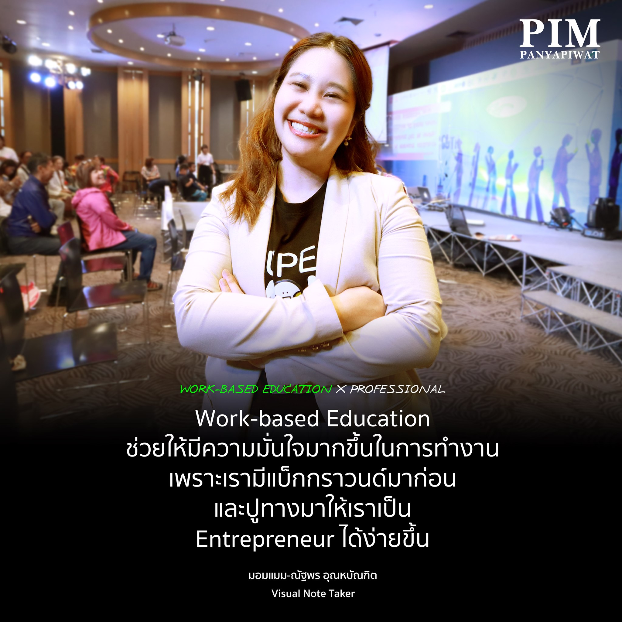 Work-based Education X Professional "Work-Based Education เป็นจุดขายของ PIM ถ้าไม่มีตรงนี้จะรู้สึกว่าเป็นคนที่ไม่กล้าหรือมั่นใจ หรือออกมาเป็นฟรีแลนซ์ได้ไวเท่านี้ เพราะเรามีประสบการณ์จากการทำงานบริษัทมาแล้วสามครั้ง และถ้าเรามาทำเอง เรามีแบ็กกราวนด์มาแล้ว และเราทำได้เร็วกว่าคนอื่น และด้วย Personal Skills ทำให้เราคุยกับคนอื่นๆ ได้ จับประเด็นได้ หลักสูตร iMBE จะเติมเต็มให้เราค้นหาตัวเองด้วย ไม่ใช่แค่เราจบธุรกิจต้องทำธุรกิจอย่างเดียว แต่มีอีกหลายอย่างที่สามารถแตกแขนงได้อีก ให้เราได้สำรวจ ได้ตอบโจทย์ตัวเองมากขึ้น ได้สร้าง Creativity บ่มเพาะเราให้เจอสิ่งที่ใช้ และได้เจออาจารย์เก่ง ๆ ได้สร้างคอนเนคชั่น ได้ทำงานไปด้วย และสร้างความมั่นใจให้เรากลับมาอีก"