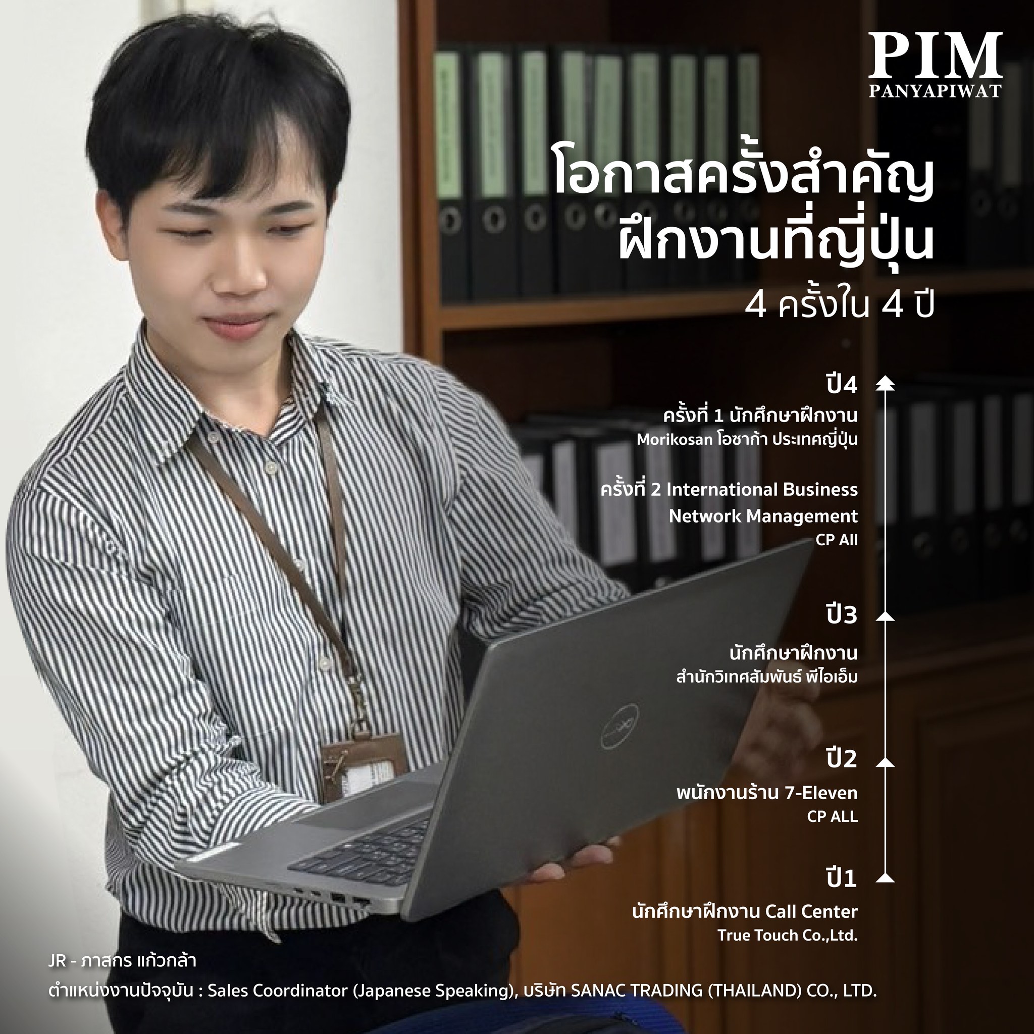 โอกาสครั้งสำคัญ ฝึกงานที่ญี่ปุ่น ปี 1 - True Touch Co.,Ltd. ฝึกงานเป็นพนักงานคอลเซ็นเตอร์ รับออเดอร์และจัดการปัญหาต่างๆ ของลูกค้า ทำให้ได้เรียนรู้เรื่องการแก้ไขปัญหาเฉพาะหน้าและการให้บริการที่ดี ปี 2 - 7-Eleven ได้เรียนรู้การจัดการร้านสะดวกซื้อ ทั้งการคิดเงิน ทำเครื่องดื่ม เติมสต็อก และทำความสะอาดร้าน ได้ฝึกทักษะการบริการลูกค้าและการจัดการร้านแบบครบวงจร ปี 3 - สำนักวิเทศสัมพันธ์ พีไอเอ็ม ทำหน้าที่ประสานงานกับเพื่อนต่างชาติ พาชาวต่างชาติเยี่ยมชมสถานที่ ได้พัฒนาทักษะการสื่อสารและการทำงานกับคนจากวัฒนธรรมที่แตกต่าง ปี 4 - 森興産株式会社 (Morikosan), โอซาก้า ประเทศญี่ปุ่น ดูแลเรื่องการให้คำปรึกษาและประสานงานการหางานสำหรับคนไทยที่อาศัยในญี่ปุ่น รวมถึงจัดงานนิทรรศการหางาน ซึ่งเป็นโอกาสดีในการเรียนรู้การจัดการงานใหญ่ๆ และการทำงานร่วมกับคนจากหลายภาคส่วน และไปฝึกที่ CP All - International Business Network Management ทำหน้าที่หาสินค้าจากญี่ปุ่นมาจำหน่ายใน 7-Eleven และเข้าร่วมการประชุมกับซัพพลายเออร์ทำให้ได้เรียนรู้เรื่องการทำงานและกระบวนการนำเข้าสินค้า