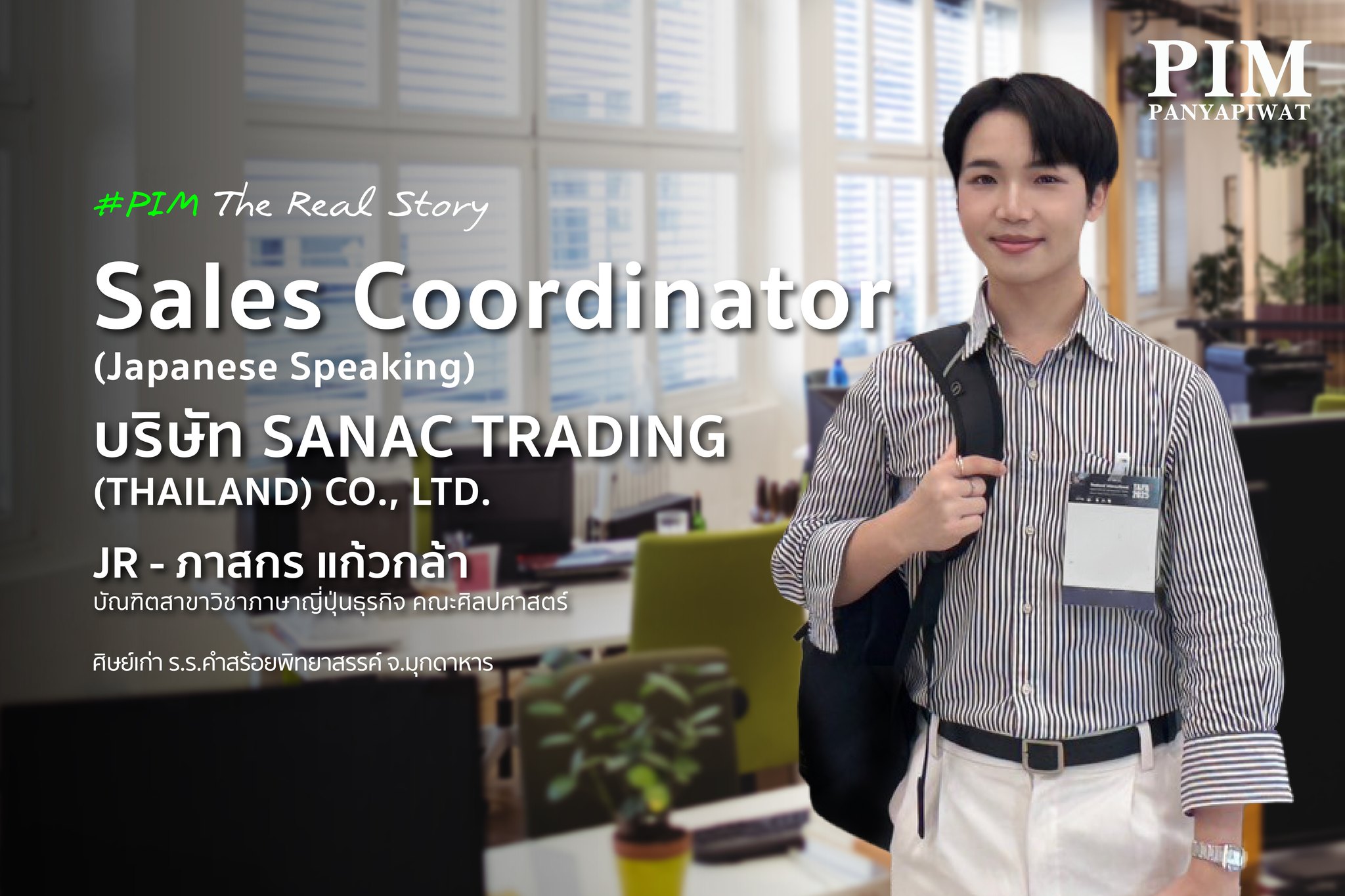 JR - ภาสกร แก้วกล้า Sales Coordinator (Japanese Speaking), บริษัท SANAC TRADING (THAILAND) CO., LTD. บัณฑิตสาขาวิชาภาษาญี่ปุ่นธุรกิจ คณะศิลปศาสตร์ พีไอเอ็ม ศิษย์เก่า ร.ร.คำสร้อยพิทยาสรรค์ จ.มุกดาหาร