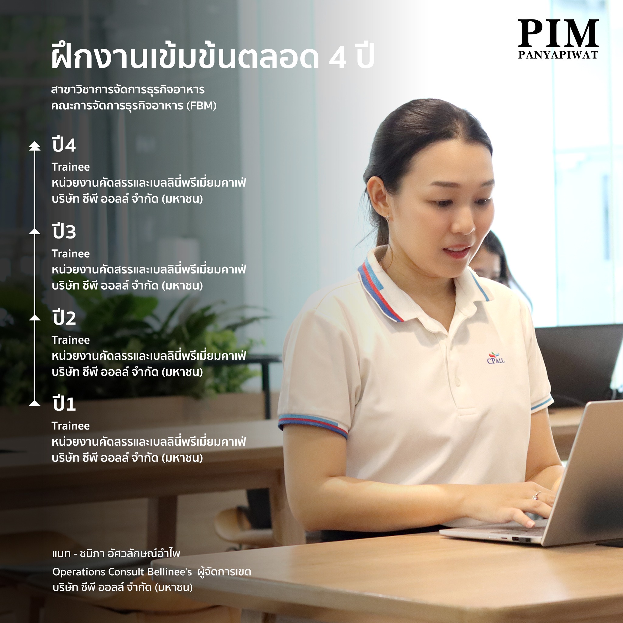 ฝึกงานเข้มข้นตลอด 4 ปี ปี 1 ฝึกงานตำแหน่ง นักศึกษาฝึกงาน บริษัท ซีพี ออลล์ จำกัด (มหาชน) หน่วยงานคัดสรรและเบลลินี่พรีเมี่ยมคาเฟ่ ทักษะที่ได้ การทำเครื่องดื่ม ปี 2 ฝึกงานตำแหน่ง นักศึกษาฝึกงาน บริษัท ซีพี ออลล์ จำกัด (มหาชน) หน่วยงานคัดสรรและเบลลินี่พรีเมี่ยมคาเฟ่ ทักษะที่ได้ การทำเบเกอรี่ ปี 3 ฝึกงานตำแหน่ง นักศึกษาฝึกงาน บริษัท ซีพี ออลล์ จำกัด (มหาชน) หน่วยงานคัดสรรและเบลลินี่พรีเมี่ยมคาเฟ่ ทักษะที่ได้ การสั่งของ รับของ บริหารสต็อก ปี 4 ฝึกงานตำแหน่ง นักศึกษาฝึกงาน บริษัท ซีพี ออลล์ จำกัด (มหาชน) หน่วยงานคัดสรรและเบลลินี่พรีเมี่ยมคาเฟ่ ทักษะที่ได้ การบริหารร้าน งบกำไรขาดทุน ได้ฝึกวินัยและความรับผิดชอบในแบบการทำงาน การฝึกงานจริงมีเวลาเข้างาน ออกงาน สำคัญมาก รวมถึงการที่เราเป็นหัวหน้างาน ต้องรู้ว่าตำแหน่งไหน ทำงานอะไร เพราะเราเคยทำมาก่อนเแล้ว จะไปแนะนำน้องได้ง่ายมากขึ้น